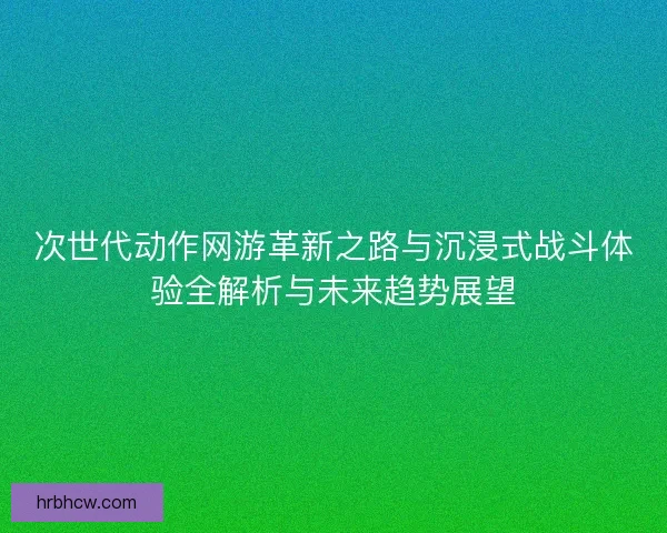 次世代动作网游革新之路与沉浸式战斗体验全解析与未来趋势展望