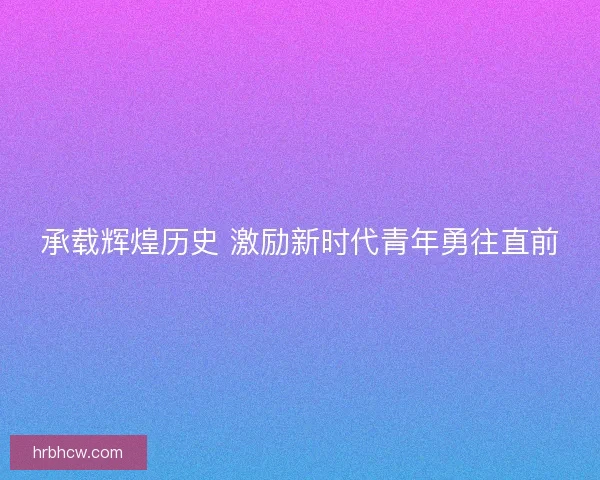 承载辉煌历史 激励新时代青年勇往直前