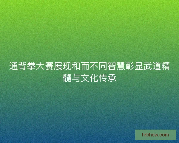 通背拳大赛展现和而不同智慧彰显武道精髓与文化传承
