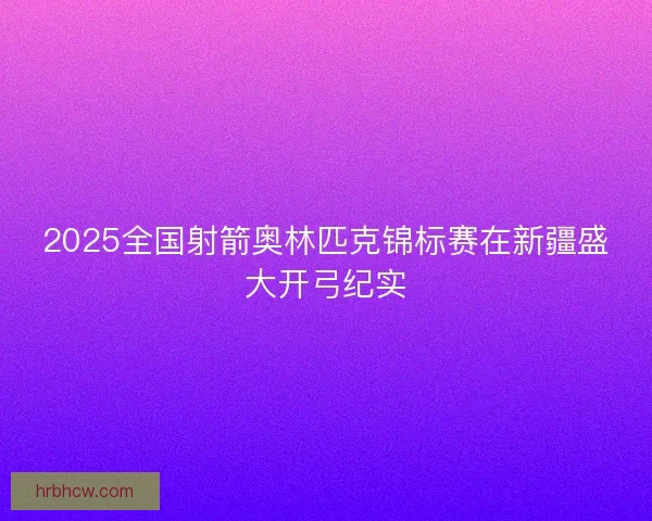 2025全国射箭奥林匹克锦标赛在新疆盛大开弓纪实