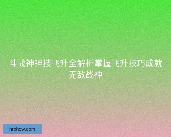 斗战神神技飞升全解析掌握飞升技巧成就无敌战神